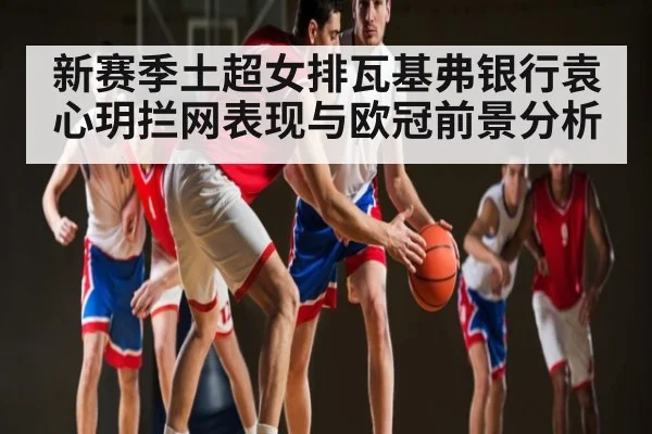 新赛季土超女排瓦基弗银行袁心玥拦网表现与欧冠前景分析 - c7c7